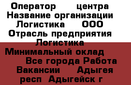 Оператор Call-центра › Название организации ­ Логистика365, ООО › Отрасль предприятия ­ Логистика › Минимальный оклад ­ 25 000 - Все города Работа » Вакансии   . Адыгея респ.,Адыгейск г.